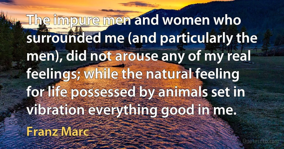 The impure men and women who surrounded me (and particularly the men), did not arouse any of my real feelings; while the natural feeling for life possessed by animals set in vibration everything good in me. (Franz Marc)