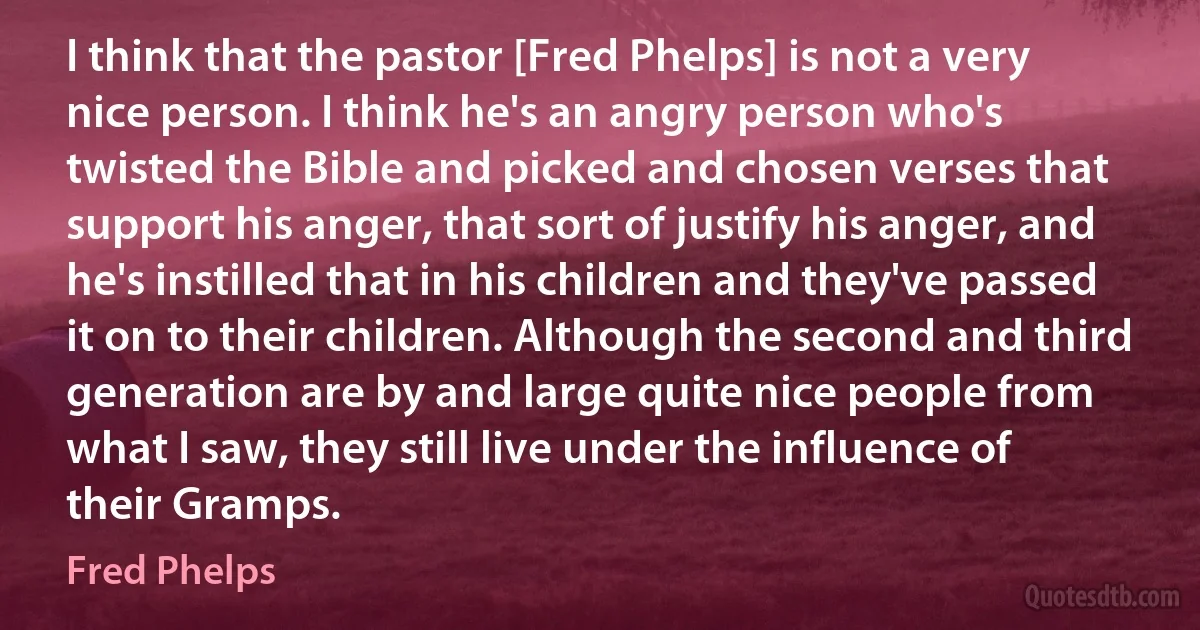 I think that the pastor [Fred Phelps] is not a very nice person. I think he's an angry person who's twisted the Bible and picked and chosen verses that support his anger, that sort of justify his anger, and he's instilled that in his children and they've passed it on to their children. Although the second and third generation are by and large quite nice people from what I saw, they still live under the influence of their Gramps. (Fred Phelps)