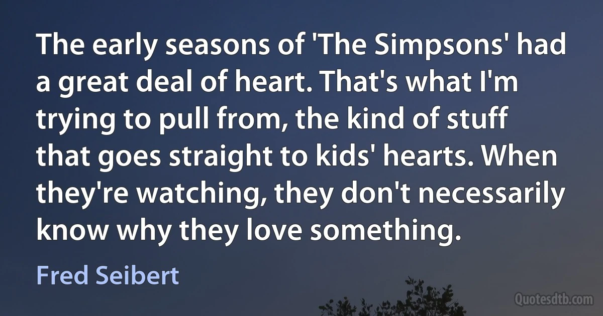 The early seasons of 'The Simpsons' had a great deal of heart. That's what I'm trying to pull from, the kind of stuff that goes straight to kids' hearts. When they're watching, they don't necessarily know why they love something. (Fred Seibert)