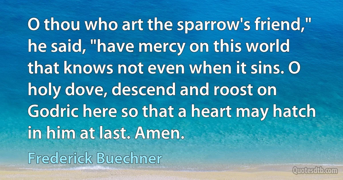 O thou who art the sparrow's friend," he said, "have mercy on this world that knows not even when it sins. O holy dove, descend and roost on Godric here so that a heart may hatch in him at last. Amen. (Frederick Buechner)