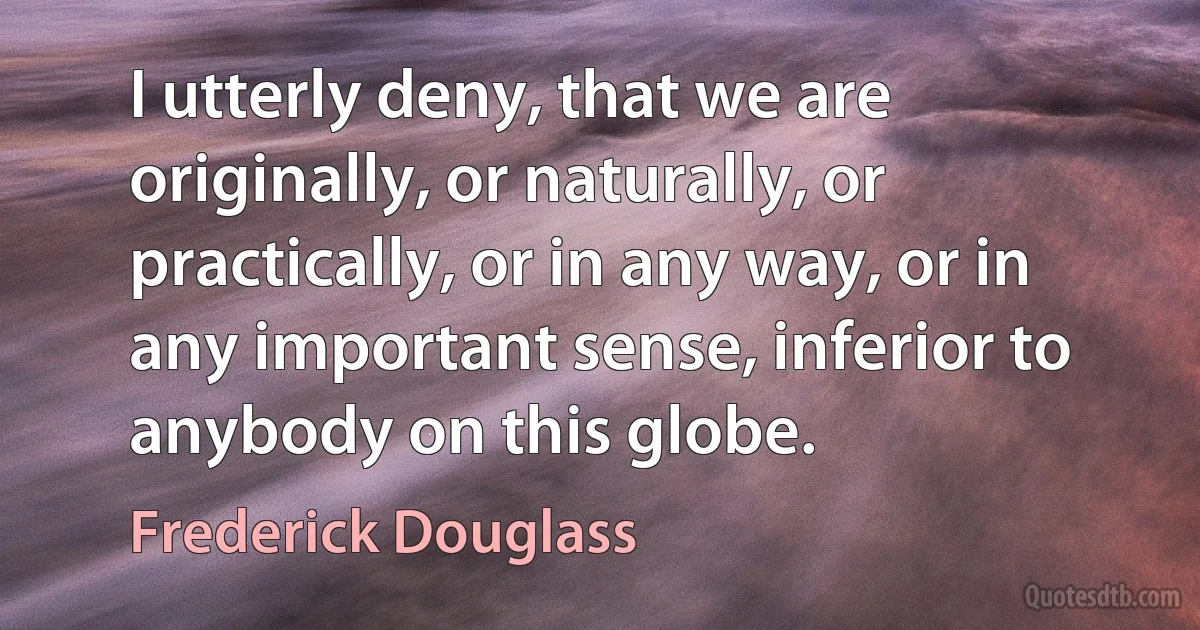 I utterly deny, that we are originally, or naturally, or practically, or in any way, or in any important sense, inferior to anybody on this globe. (Frederick Douglass)