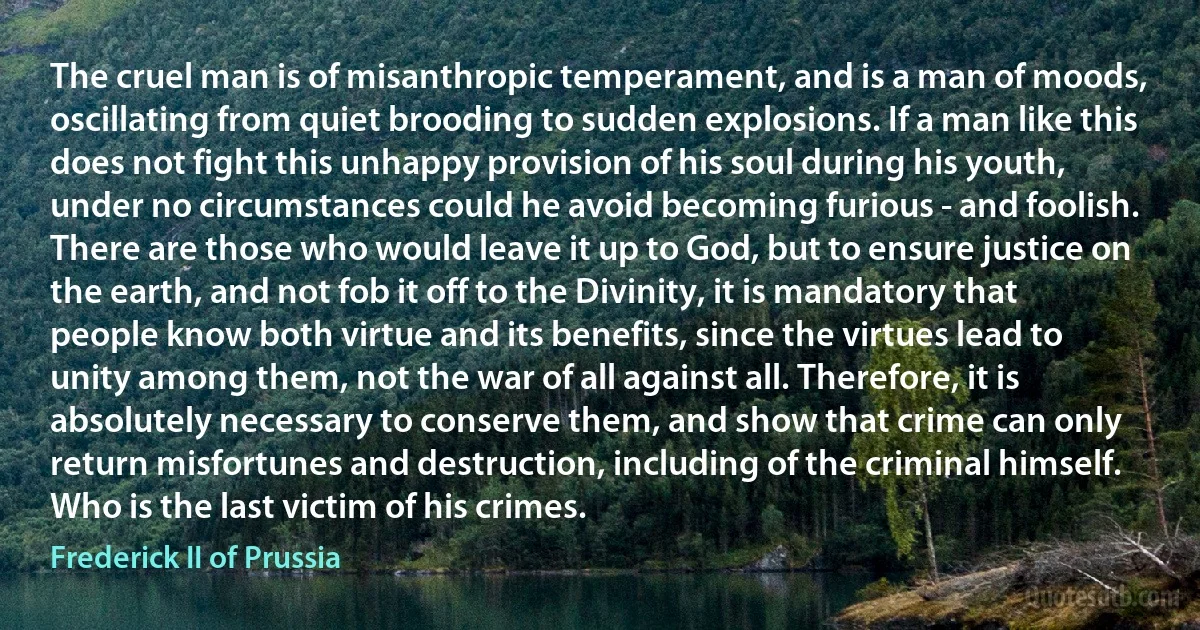 The cruel man is of misanthropic temperament, and is a man of moods, oscillating from quiet brooding to sudden explosions. If a man like this does not fight this unhappy provision of his soul during his youth, under no circumstances could he avoid becoming furious - and foolish. There are those who would leave it up to God, but to ensure justice on the earth, and not fob it off to the Divinity, it is mandatory that people know both virtue and its benefits, since the virtues lead to unity among them, not the war of all against all. Therefore, it is absolutely necessary to conserve them, and show that crime can only return misfortunes and destruction, including of the criminal himself. Who is the last victim of his crimes. (Frederick II of Prussia)