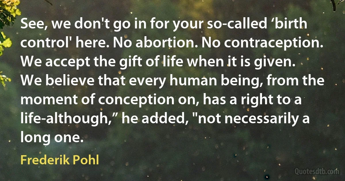 See, we don't go in for your so-called ‘birth control' here. No abortion. No contraception. We accept the gift of life when it is given. We believe that every human being, from the moment of conception on, has a right to a life-although,” he added, "not necessarily a long one. (Frederik Pohl)