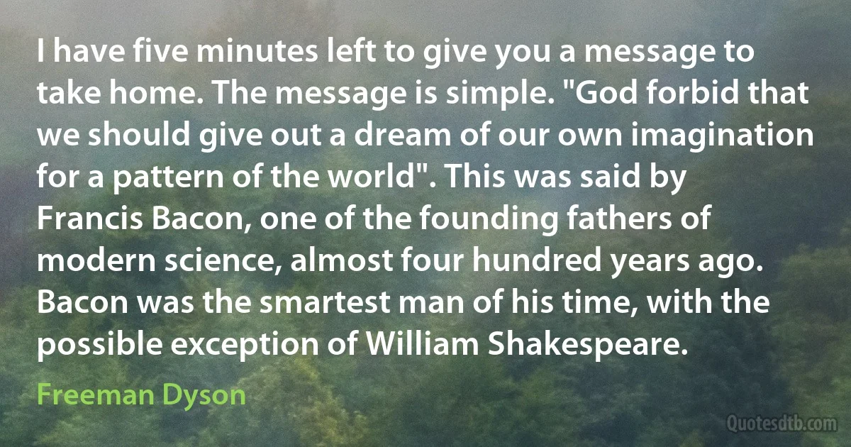 I have five minutes left to give you a message to take home. The message is simple. "God forbid that we should give out a dream of our own imagination for a pattern of the world". This was said by Francis Bacon, one of the founding fathers of modern science, almost four hundred years ago. Bacon was the smartest man of his time, with the possible exception of William Shakespeare. (Freeman Dyson)