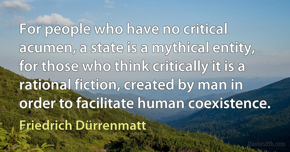 For people who have no critical acumen, a state is a mythical entity, for those who think critically it is a rational fiction, created by man in order to facilitate human coexistence. (Friedrich Dürrenmatt)