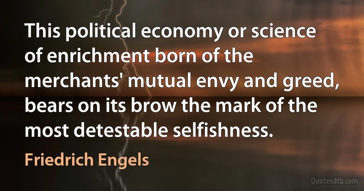 This political economy or science of enrichment born of the merchants' mutual envy and greed, bears on its brow the mark of the most detestable selfishness. (Friedrich Engels)