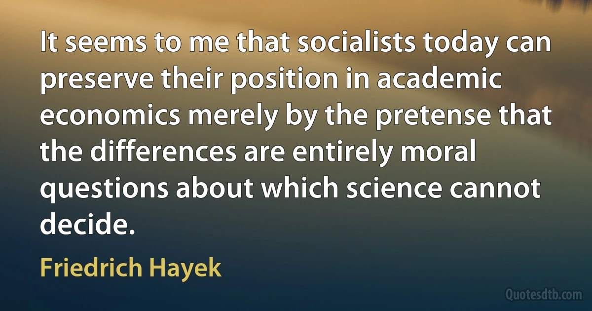 It seems to me that socialists today can preserve their position in academic economics merely by the pretense that the differences are entirely moral questions about which science cannot decide. (Friedrich Hayek)