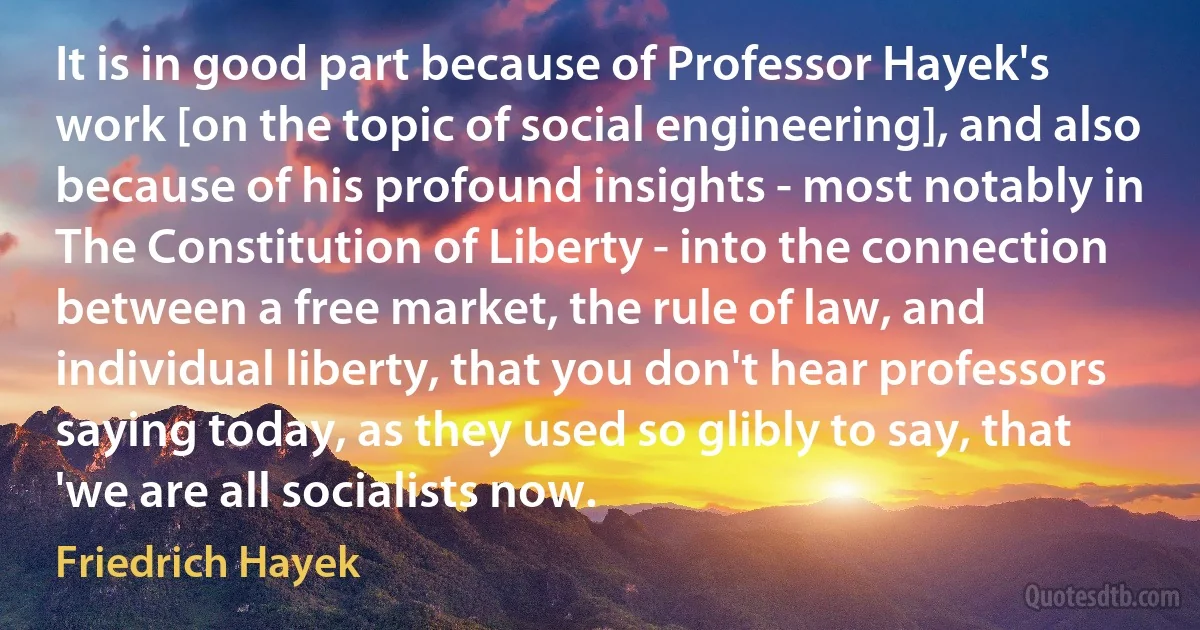 It is in good part because of Professor Hayek's work [on the topic of social engineering], and also because of his profound insights - most notably in The Constitution of Liberty - into the connection between a free market, the rule of law, and individual liberty, that you don't hear professors saying today, as they used so glibly to say, that 'we are all socialists now. (Friedrich Hayek)