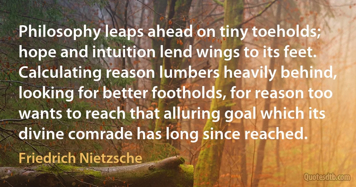 Philosophy leaps ahead on tiny toeholds; hope and intuition lend wings to its feet. Calculating reason lumbers heavily behind, looking for better footholds, for reason too wants to reach that alluring goal which its divine comrade has long since reached. (Friedrich Nietzsche)