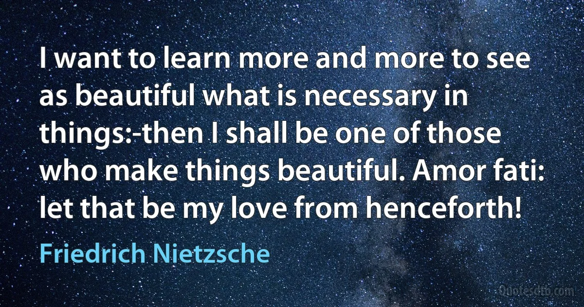 I want to learn more and more to see as beautiful what is necessary in things:-then I shall be one of those who make things beautiful. Amor fati: let that be my love from henceforth! (Friedrich Nietzsche)