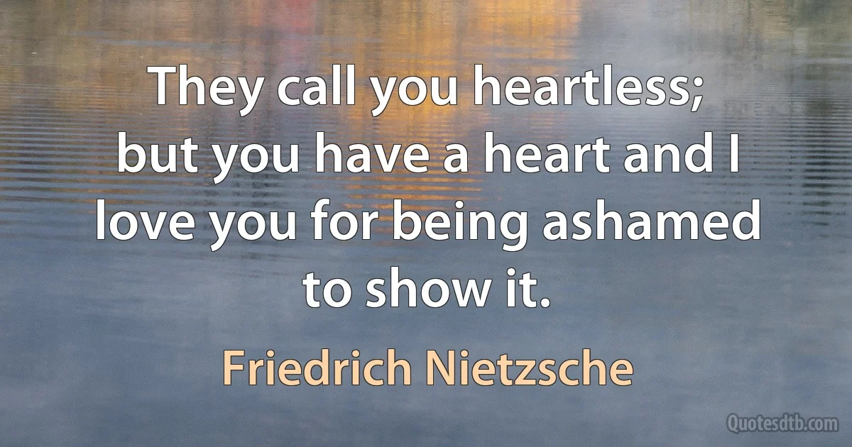 They call you heartless; but you have a heart and I love you for being ashamed to show it. (Friedrich Nietzsche)