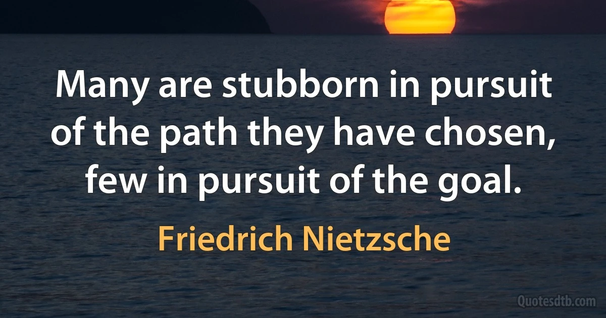 Many are stubborn in pursuit of the path they have chosen, few in pursuit of the goal. (Friedrich Nietzsche)