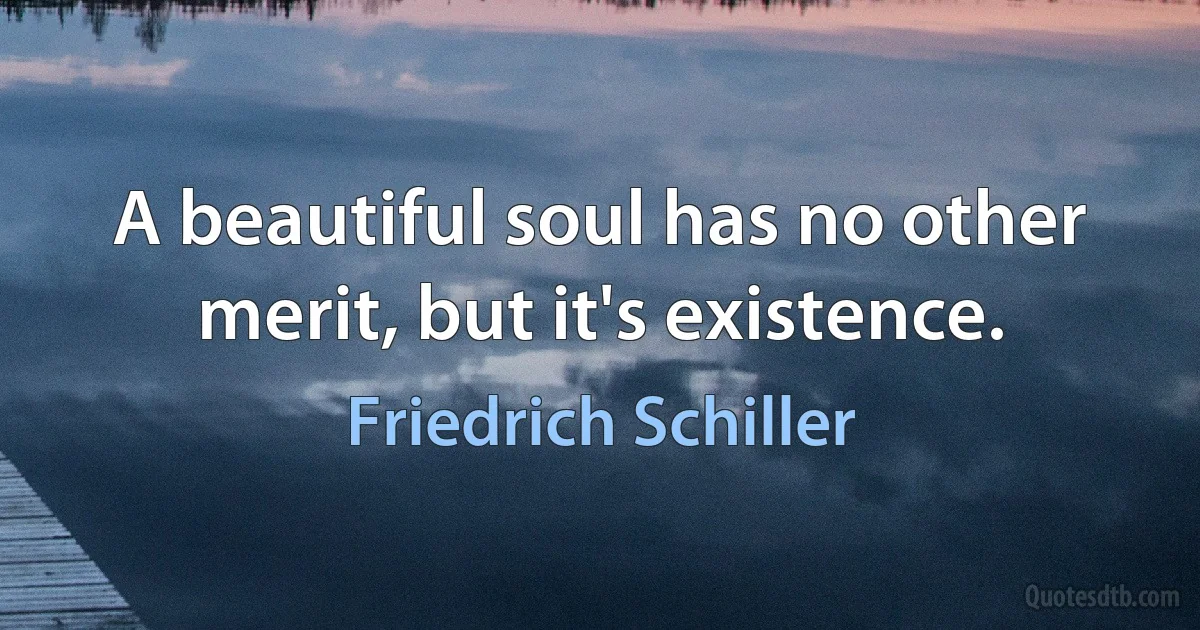 A beautiful soul has no other merit, but it's existence. (Friedrich Schiller)