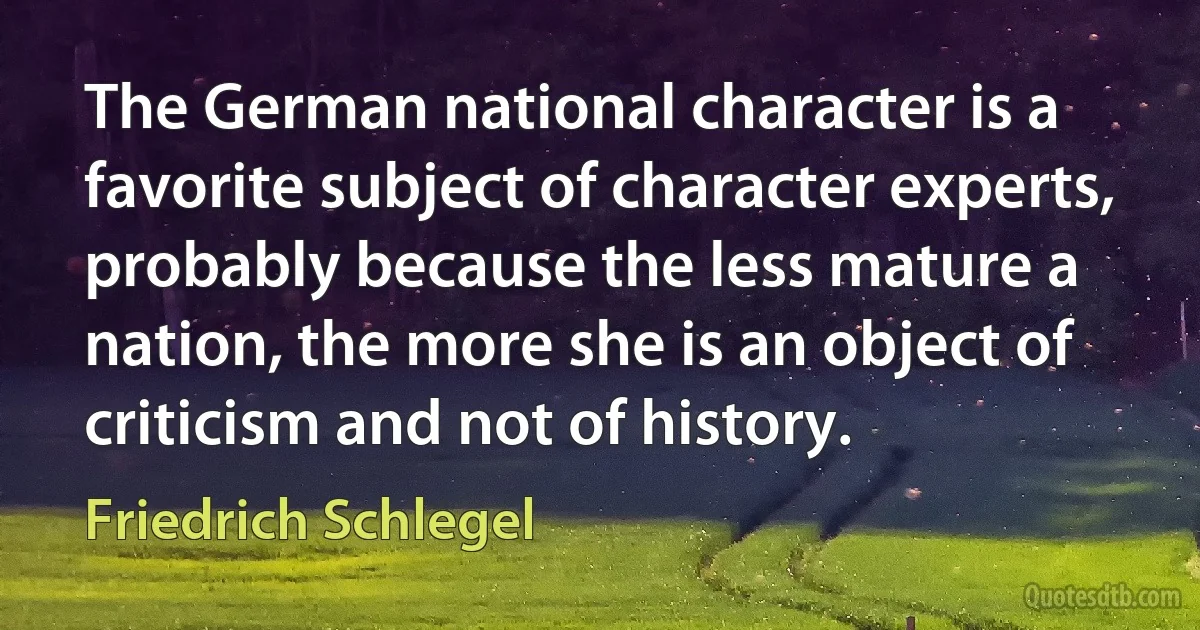 The German national character is a favorite subject of character experts, probably because the less mature a nation, the more she is an object of criticism and not of history. (Friedrich Schlegel)