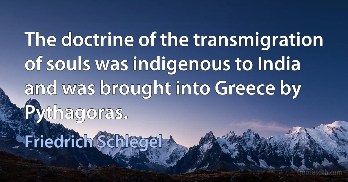 The doctrine of the transmigration of souls was indigenous to India and was brought into Greece by Pythagoras. (Friedrich Schlegel)