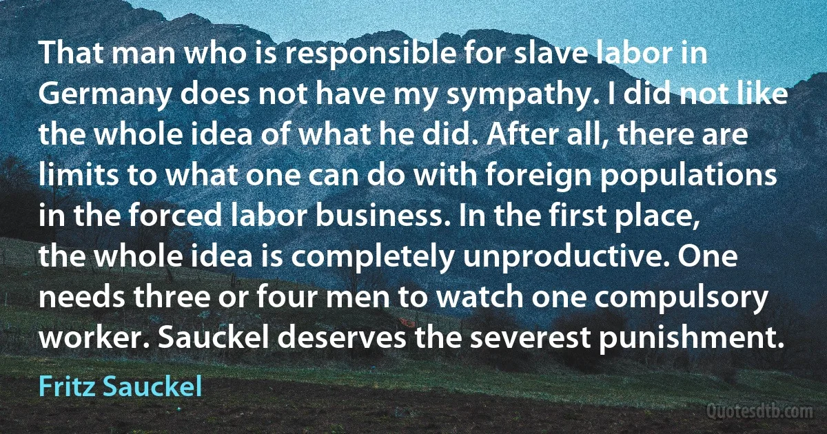 That man who is responsible for slave labor in Germany does not have my sympathy. I did not like the whole idea of what he did. After all, there are limits to what one can do with foreign populations in the forced labor business. In the first place, the whole idea is completely unproductive. One needs three or four men to watch one compulsory worker. Sauckel deserves the severest punishment. (Fritz Sauckel)