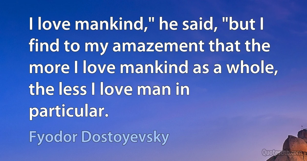 I love mankind," he said, "but I find to my amazement that the more I love mankind as a whole, the less I love man in particular. (Fyodor Dostoyevsky)