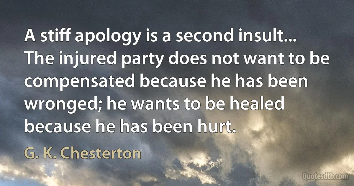 A stiff apology is a second insult... The injured party does not want to be compensated because he has been wronged; he wants to be healed because he has been hurt. (G. K. Chesterton)