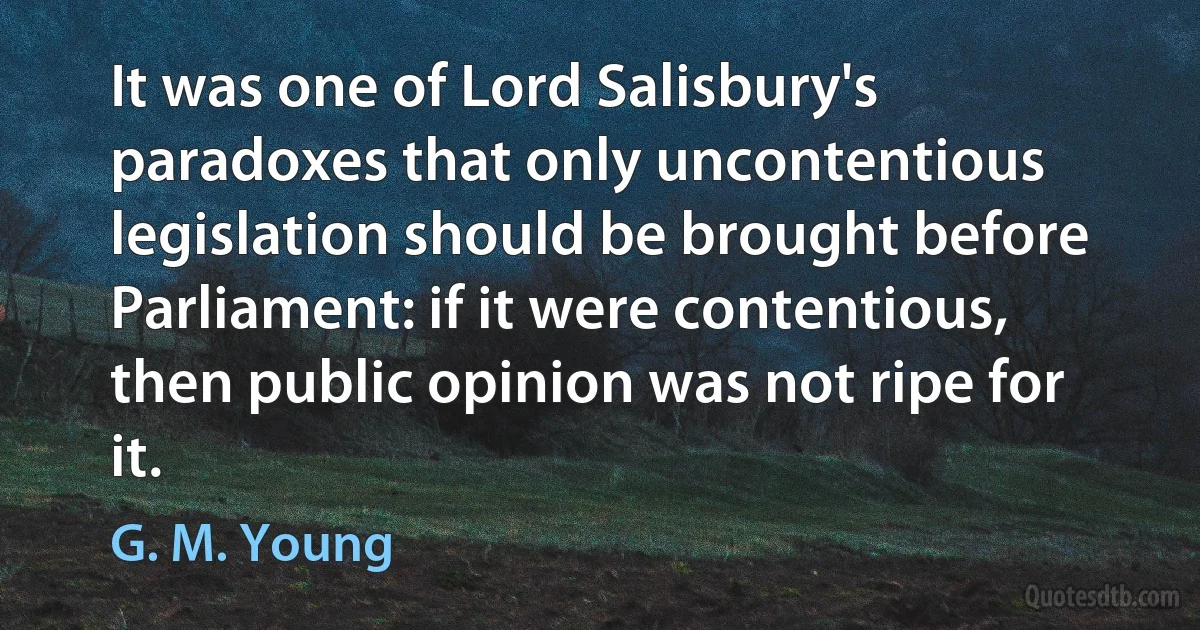 It was one of Lord Salisbury's paradoxes that only uncontentious legislation should be brought before Parliament: if it were contentious, then public opinion was not ripe for it. (G. M. Young)