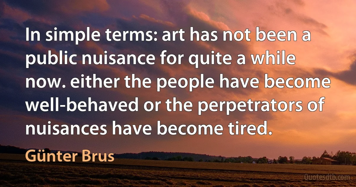 In simple terms: art has not been a public nuisance for quite a while now. either the people have become well-behaved or the perpetrators of nuisances have become tired. (Günter Brus)