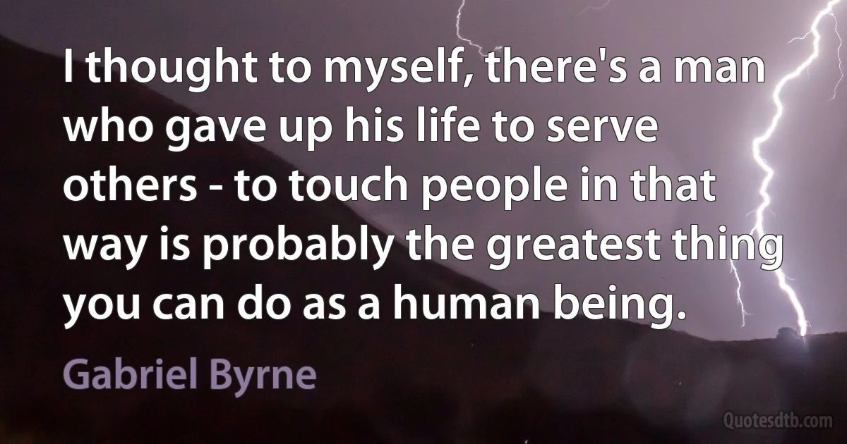 I thought to myself, there's a man who gave up his life to serve others - to touch people in that way is probably the greatest thing you can do as a human being. (Gabriel Byrne)