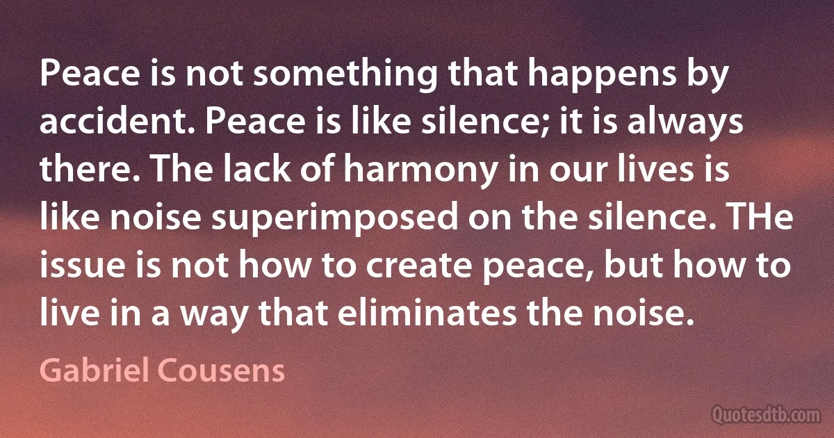 Peace is not something that happens by accident. Peace is like silence; it is always there. The lack of harmony in our lives is like noise superimposed on the silence. THe issue is not how to create peace, but how to live in a way that eliminates the noise. (Gabriel Cousens)