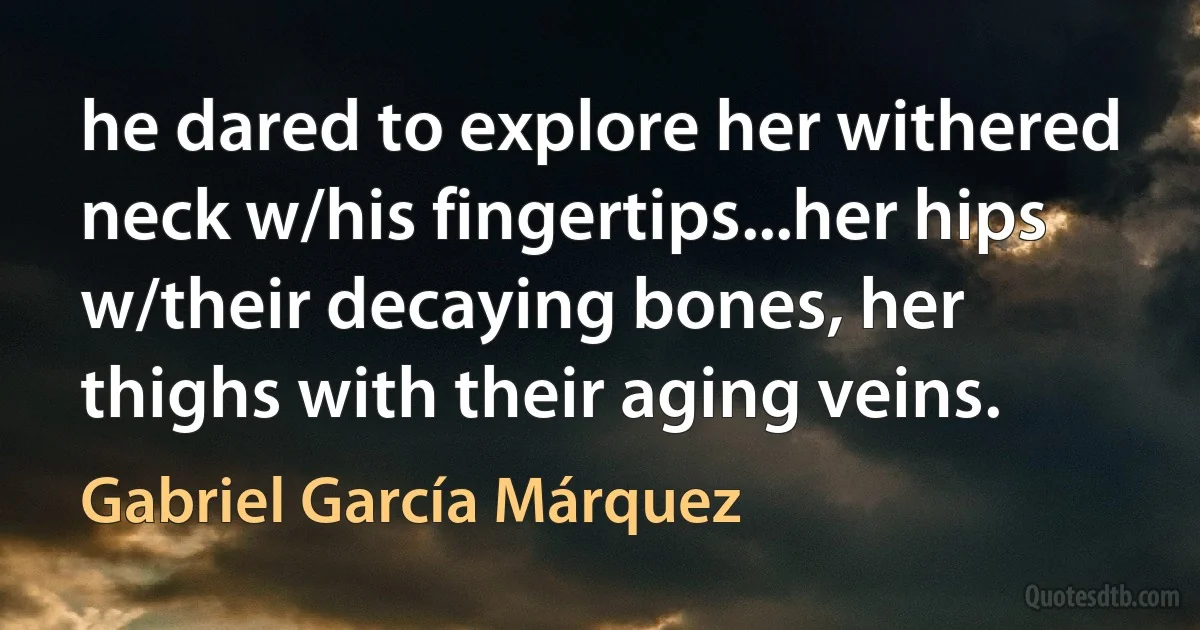 he dared to explore her withered neck w/his fingertips...her hips w/their decaying bones, her thighs with their aging veins. (Gabriel García Márquez)