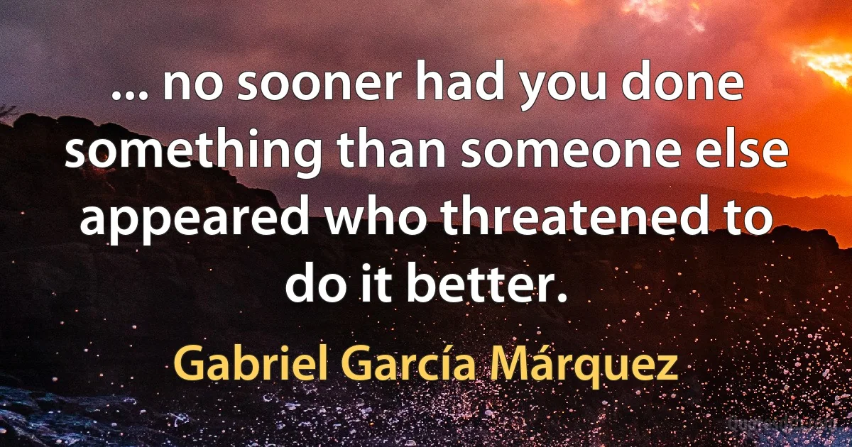 ... no sooner had you done something than someone else appeared who threatened to do it better. (Gabriel García Márquez)