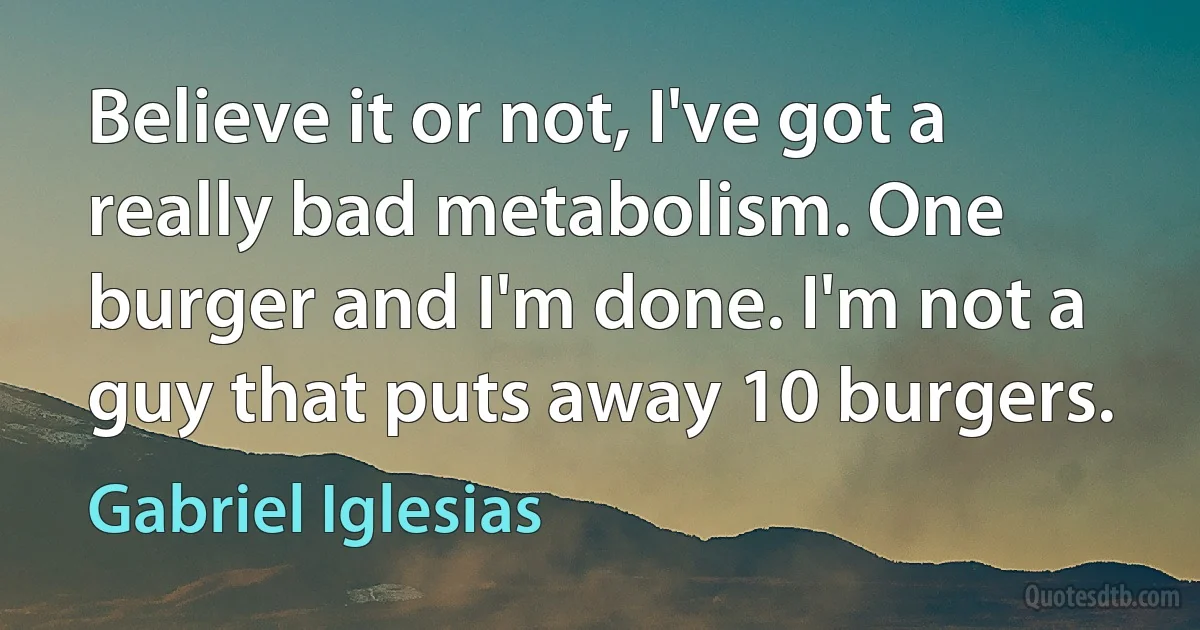 Believe it or not, I've got a really bad metabolism. One burger and I'm done. I'm not a guy that puts away 10 burgers. (Gabriel Iglesias)