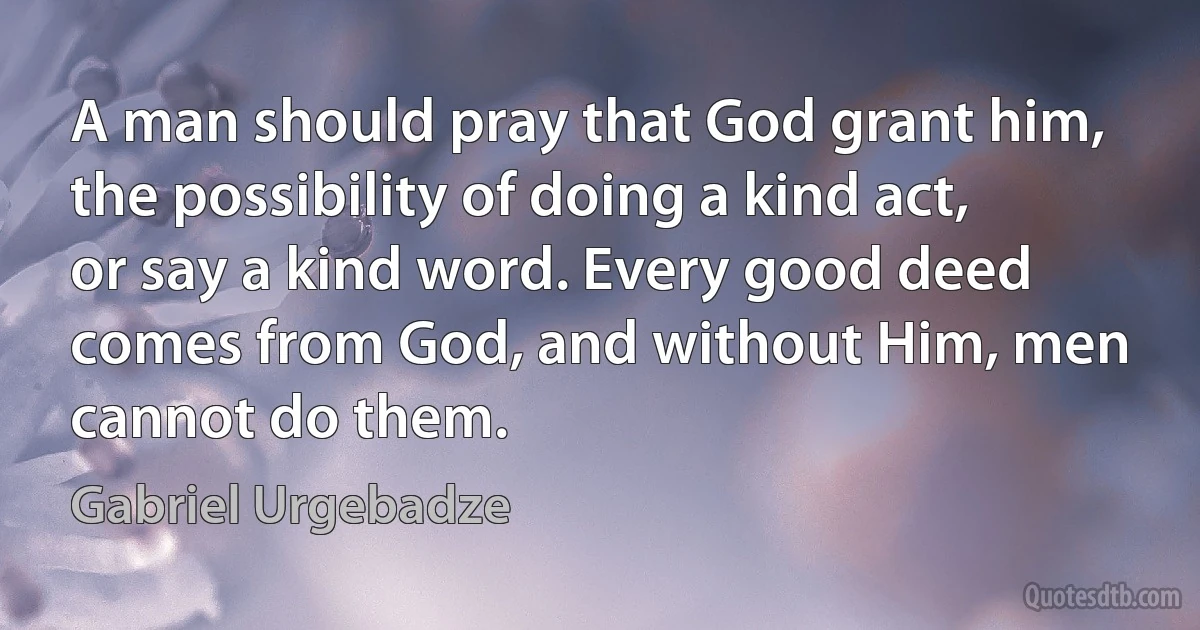 A man should pray that God grant him, the possibility of doing a kind act, or say a kind word. Every good deed comes from God, and without Him, men cannot do them. (Gabriel Urgebadze)