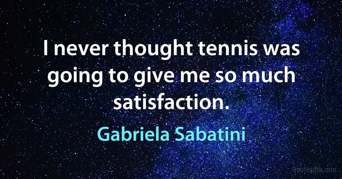 I never thought tennis was going to give me so much satisfaction. (Gabriela Sabatini)