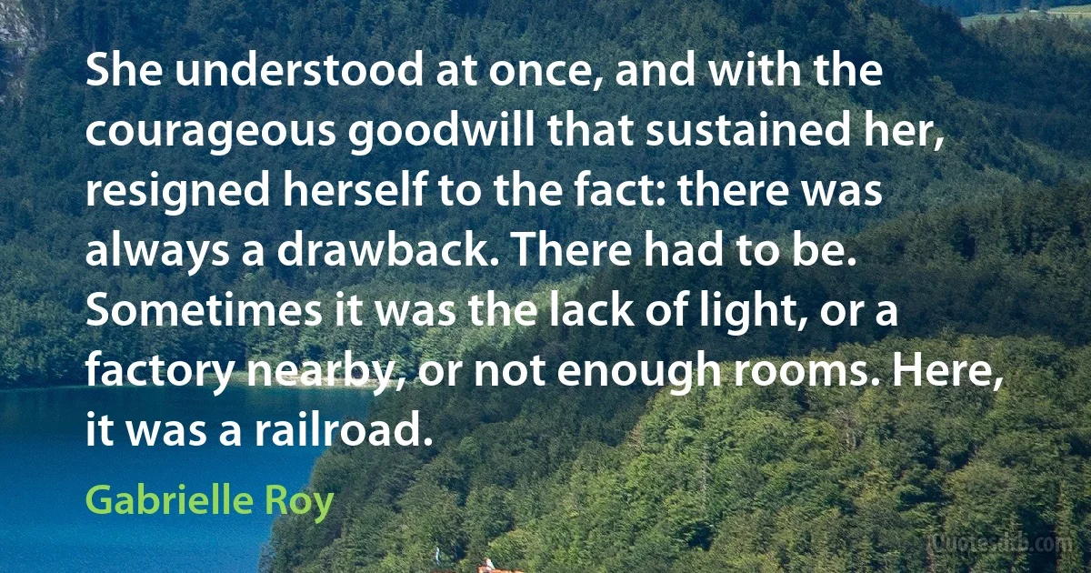 She understood at once, and with the courageous goodwill that sustained her, resigned herself to the fact: there was always a drawback. There had to be. Sometimes it was the lack of light, or a factory nearby, or not enough rooms. Here, it was a railroad. (Gabrielle Roy)