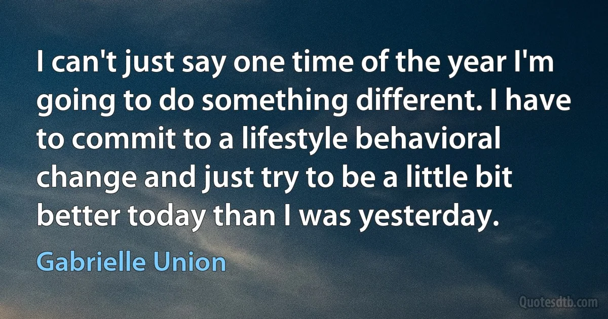 I can't just say one time of the year I'm going to do something different. I have to commit to a lifestyle behavioral change and just try to be a little bit better today than I was yesterday. (Gabrielle Union)