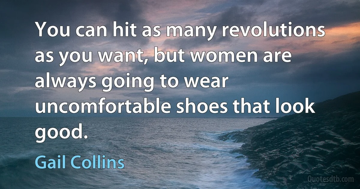 You can hit as many revolutions as you want, but women are always going to wear uncomfortable shoes that look good. (Gail Collins)