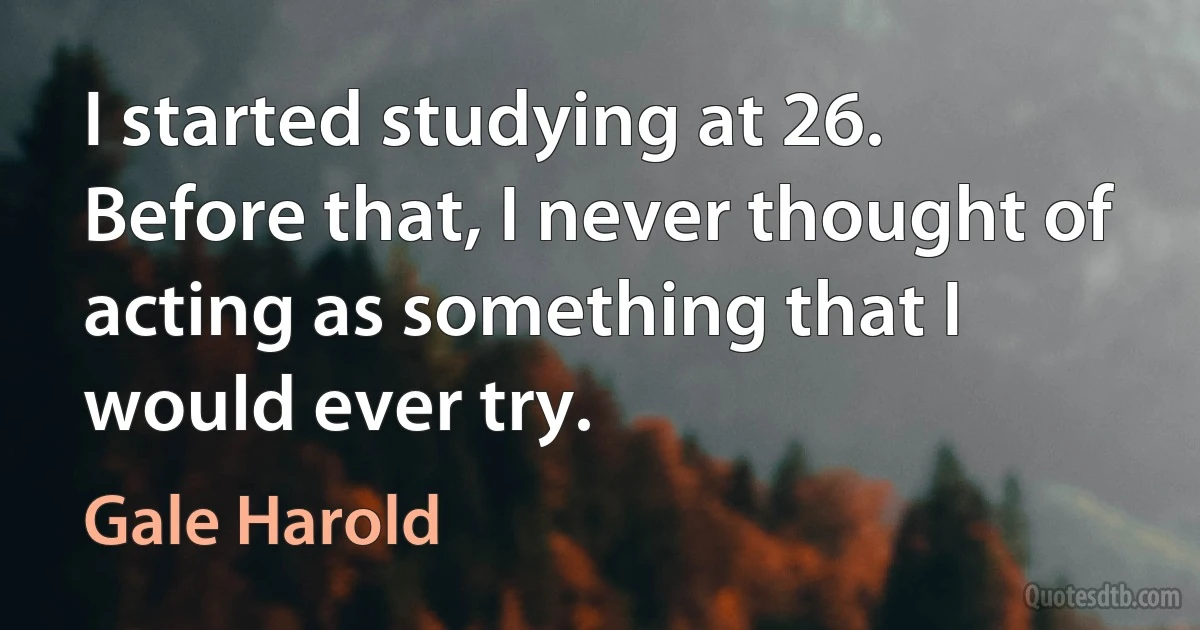 I started studying at 26. Before that, I never thought of acting as something that I would ever try. (Gale Harold)