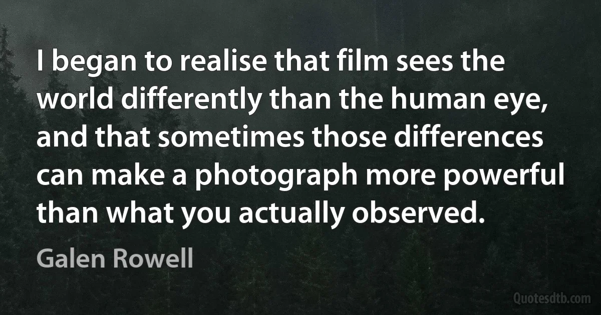 I began to realise that film sees the world differently than the human eye, and that sometimes those differences can make a photograph more powerful than what you actually observed. (Galen Rowell)