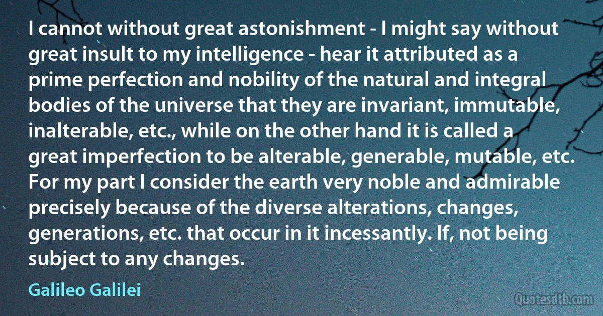 I cannot without great astonishment - I might say without great insult to my intelligence - hear it attributed as a prime perfection and nobility of the natural and integral bodies of the universe that they are invariant, immutable, inalterable, etc., while on the other hand it is called a great imperfection to be alterable, generable, mutable, etc. For my part I consider the earth very noble and admirable precisely because of the diverse alterations, changes, generations, etc. that occur in it incessantly. If, not being subject to any changes. (Galileo Galilei)