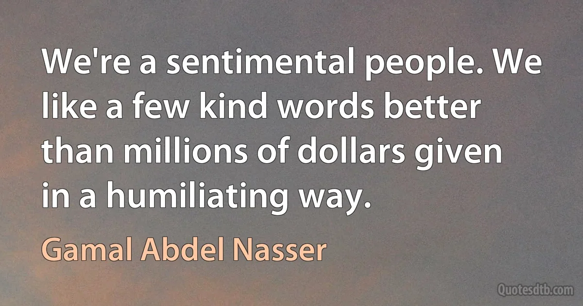 We're a sentimental people. We like a few kind words better than millions of dollars given in a humiliating way. (Gamal Abdel Nasser)