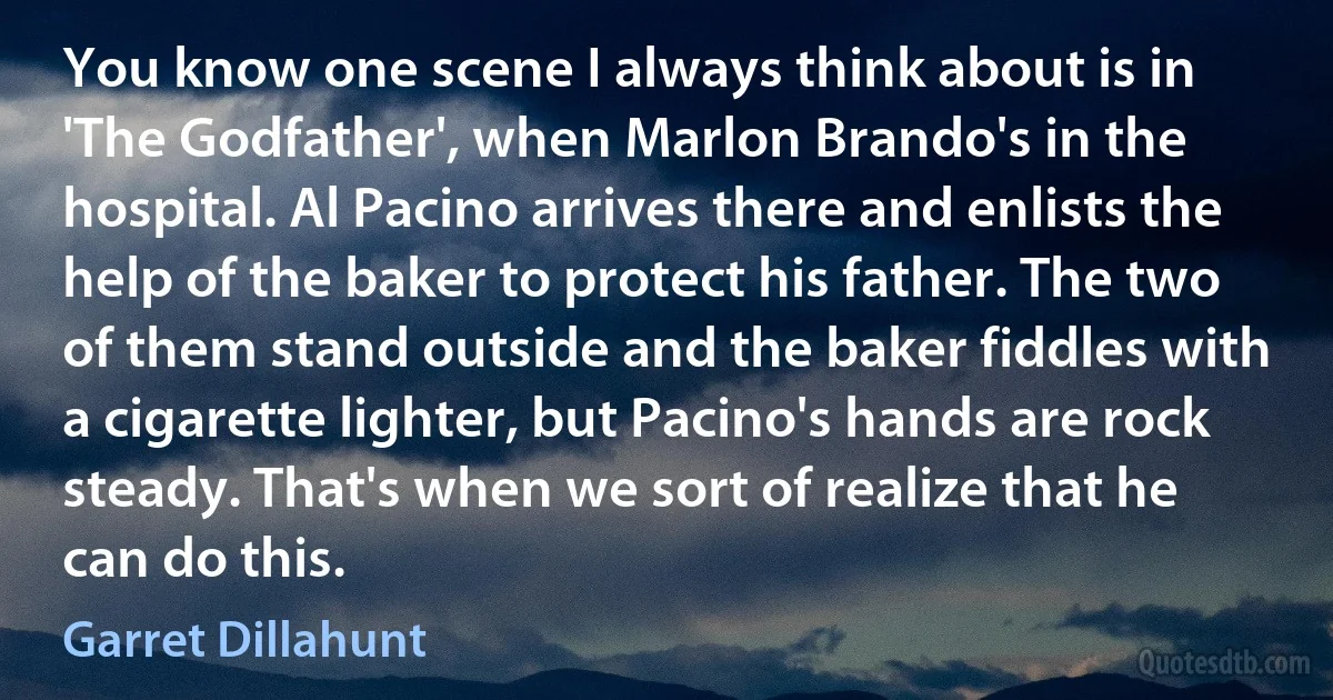 You know one scene I always think about is in 'The Godfather', when Marlon Brando's in the hospital. Al Pacino arrives there and enlists the help of the baker to protect his father. The two of them stand outside and the baker fiddles with a cigarette lighter, but Pacino's hands are rock steady. That's when we sort of realize that he can do this. (Garret Dillahunt)