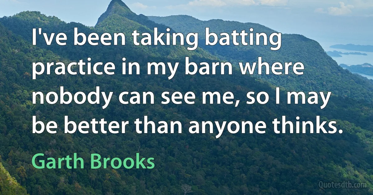 I've been taking batting practice in my barn where nobody can see me, so I may be better than anyone thinks. (Garth Brooks)