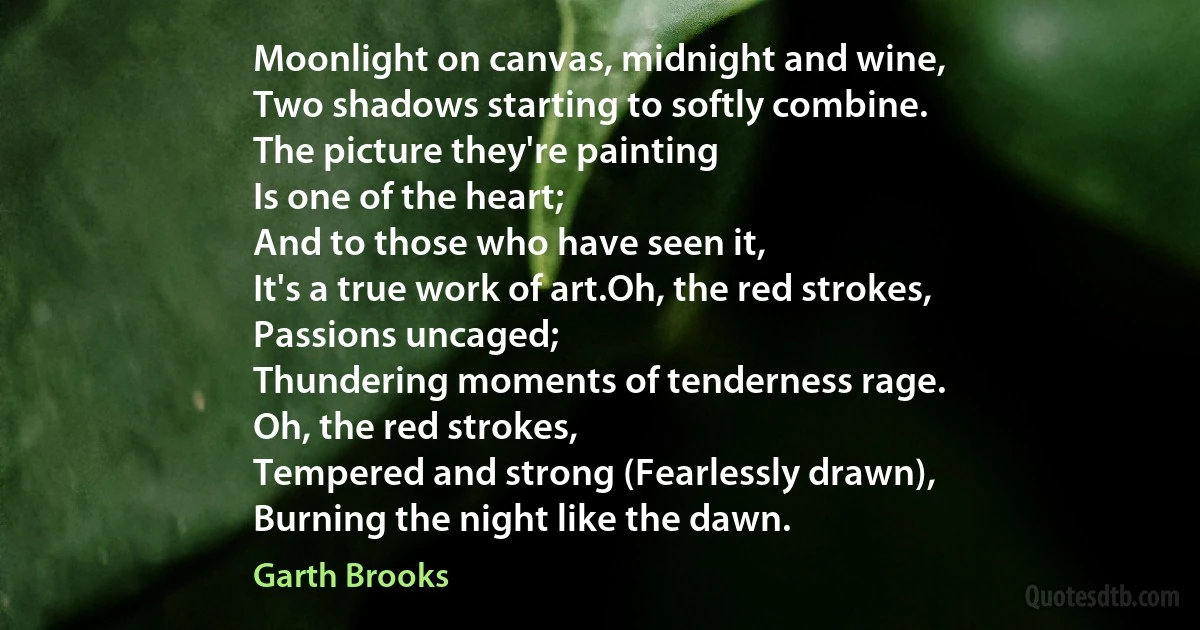 Moonlight on canvas, midnight and wine,
Two shadows starting to softly combine.
The picture they're painting
Is one of the heart;
And to those who have seen it,
It's a true work of art.Oh, the red strokes,
Passions uncaged;
Thundering moments of tenderness rage.
Oh, the red strokes,
Tempered and strong (Fearlessly drawn),
Burning the night like the dawn. (Garth Brooks)