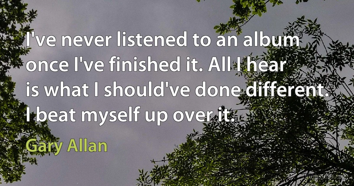 I've never listened to an album once I've finished it. All I hear is what I should've done different. I beat myself up over it. (Gary Allan)