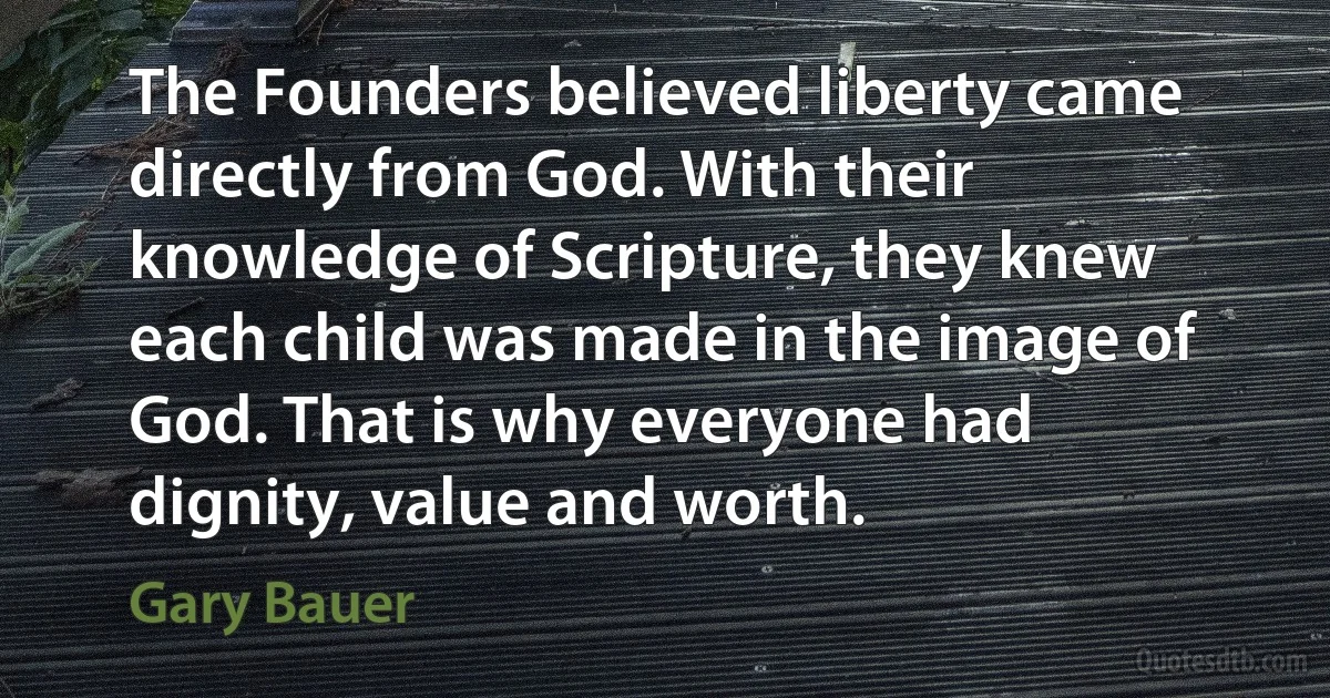 The Founders believed liberty came directly from God. With their knowledge of Scripture, they knew each child was made in the image of God. That is why everyone had dignity, value and worth. (Gary Bauer)