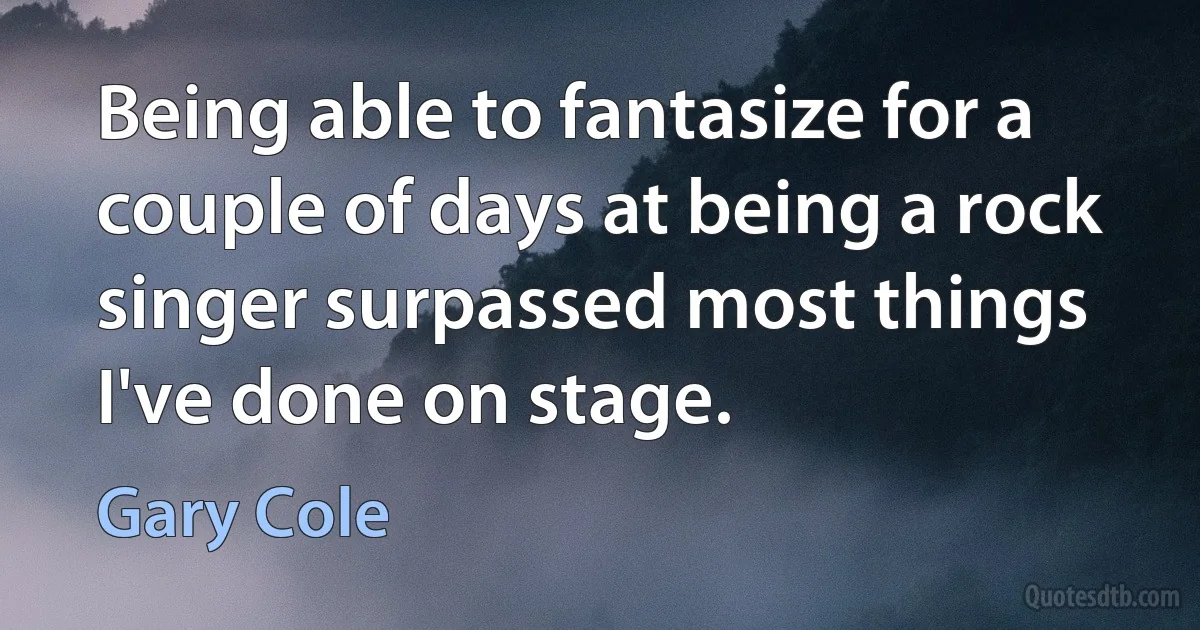 Being able to fantasize for a couple of days at being a rock singer surpassed most things I've done on stage. (Gary Cole)