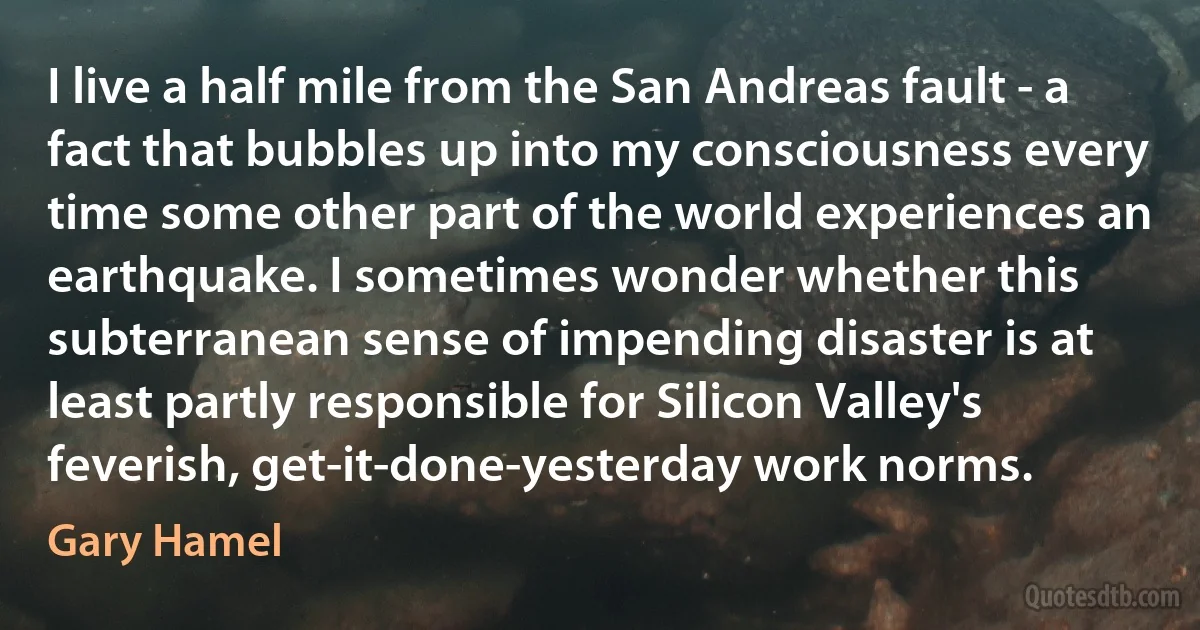 I live a half mile from the San Andreas fault - a fact that bubbles up into my consciousness every time some other part of the world experiences an earthquake. I sometimes wonder whether this subterranean sense of impending disaster is at least partly responsible for Silicon Valley's feverish, get-it-done-yesterday work norms. (Gary Hamel)