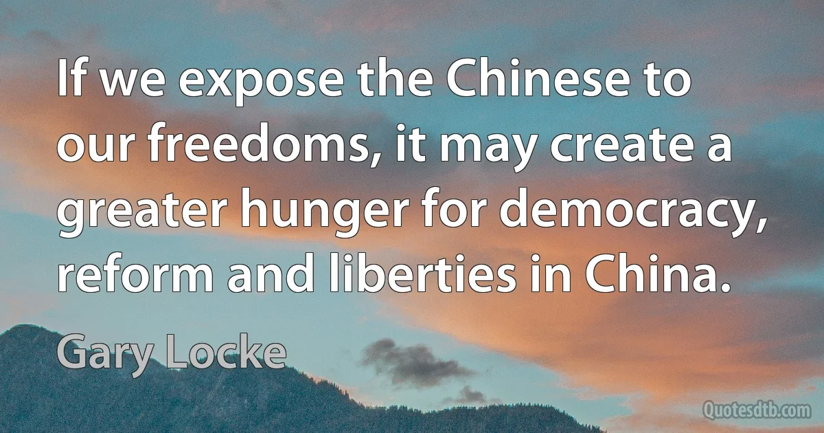 If we expose the Chinese to our freedoms, it may create a greater hunger for democracy, reform and liberties in China. (Gary Locke)