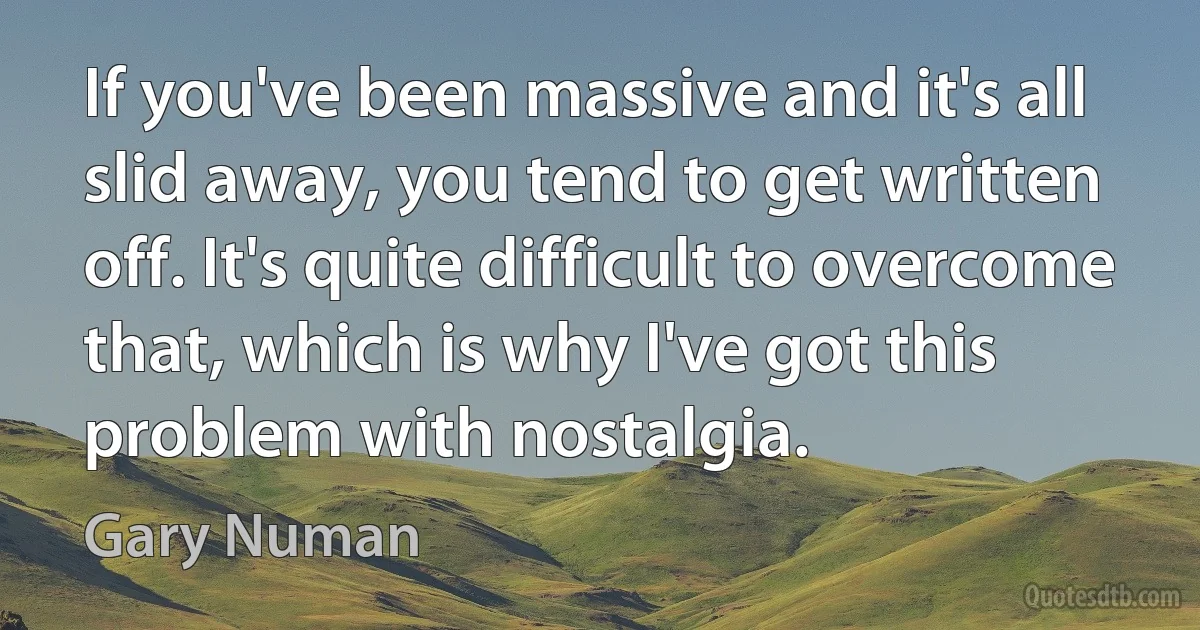 If you've been massive and it's all slid away, you tend to get written off. It's quite difficult to overcome that, which is why I've got this problem with nostalgia. (Gary Numan)