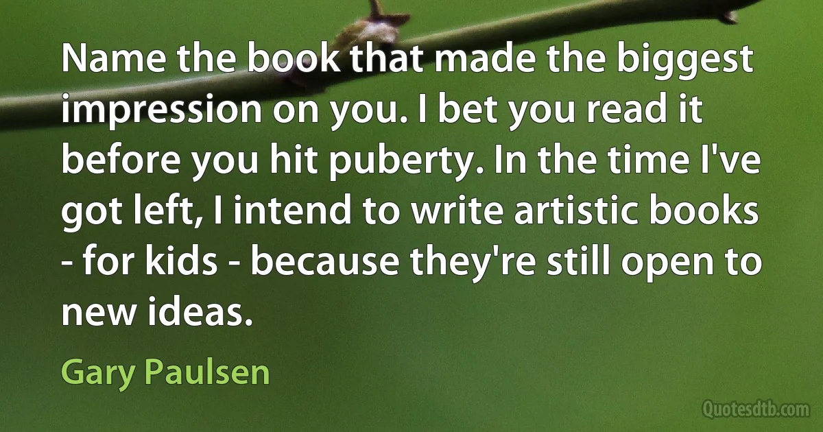 Name the book that made the biggest impression on you. I bet you read it before you hit puberty. In the time I've got left, I intend to write artistic books - for kids - because they're still open to new ideas. (Gary Paulsen)