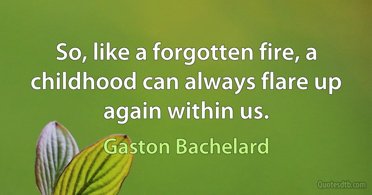 So, like a forgotten fire, a childhood can always flare up again within us. (Gaston Bachelard)