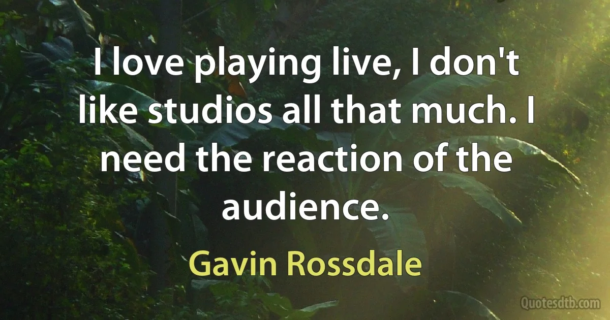 I love playing live, I don't like studios all that much. I need the reaction of the audience. (Gavin Rossdale)